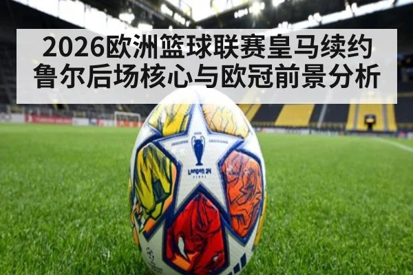 2026欧洲篮球联赛皇马续约鲁尔后场核心与欧冠前景分析